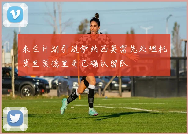 米兰计划引进伊纳西奥需先处理托莫里莫德里奇已确认留队