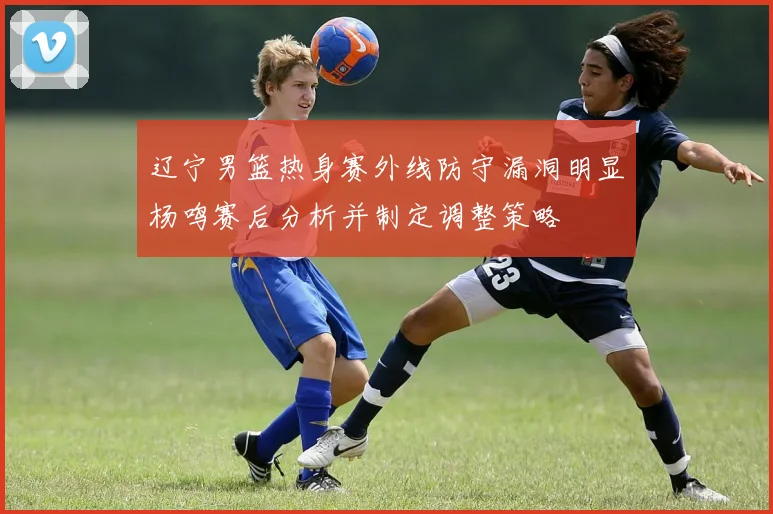 辽宁男篮热身赛外线防守漏洞明显杨鸣赛后分析并制定调整策略