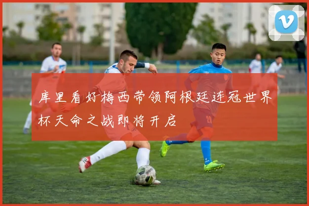 库里看好梅西带领阿根廷连冠世界杯天命之战即将开启