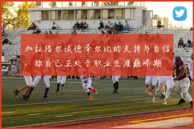 加拉格尔谈德泽尔比的支持与自信，称自己正处于职业生涯巅峰期