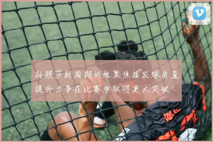 孙颖莎新周期训练聚焦接发球质量提升力争在比赛中取得更大突破