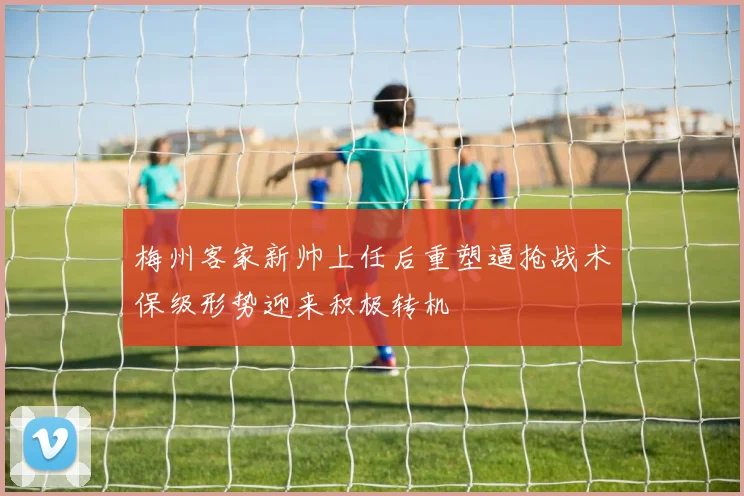 梅州客家新帅上任后重塑逼抢战术保级形势迎来积极转机
