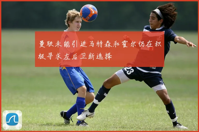 曼联未能引进马特森和霍尔仍在积极寻求左后卫新选择